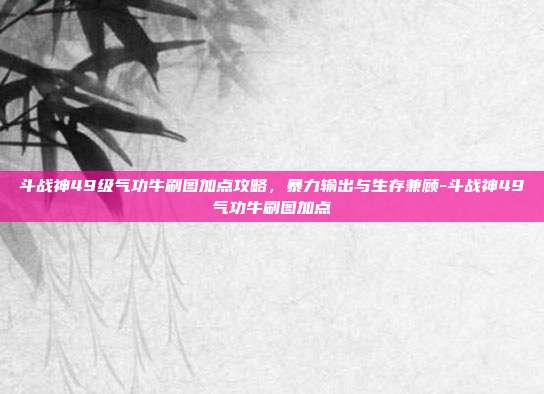 斗战神49级气功牛刷图加点攻略，暴力输出与生存兼顾-斗战神49气功牛刷图加点
