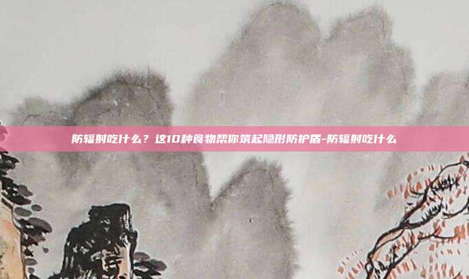 防辐射吃什么？这10种食物帮你筑起隐形防护盾-防辐射吃什么