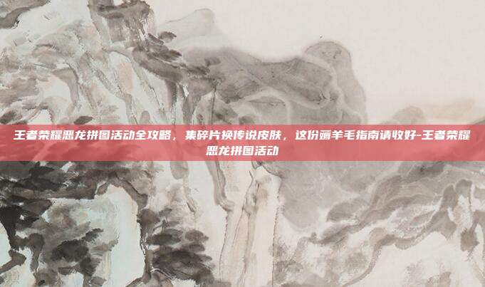 王者荣耀恶龙拼图活动全攻略，集碎片换传说皮肤，这份薅羊毛指南请收好-王者荣耀恶龙拼图活动