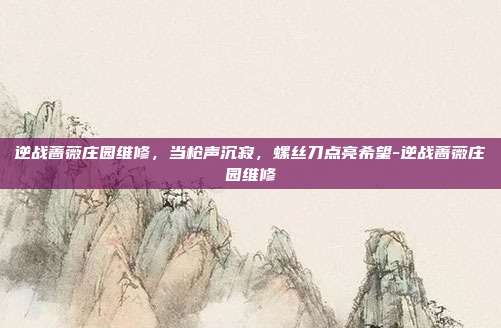逆战蔷薇庄园维修，当枪声沉寂，螺丝刀点亮希望-逆战蔷薇庄园维修