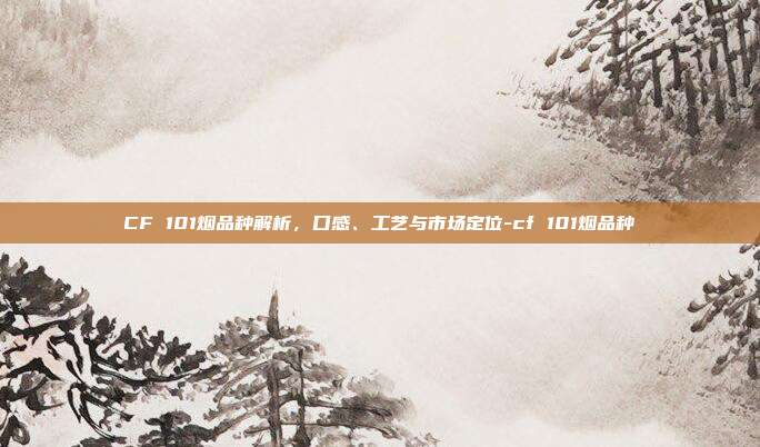 CF 101烟品种解析，口感、工艺与市场定位-cf 101烟品种