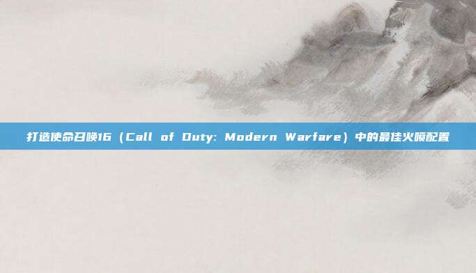 打造使命召唤16（Call of Duty: Modern Warfare）中的最佳火喷配置