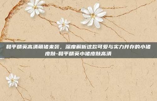 和平精英高清萌猪来袭，深度解析这款可爱与实力并存的小猪皮肤-和平精英小猪皮肤高清