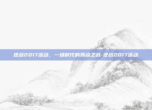 逆战2017活动,一场时代的拐点之战-逆战2017活动