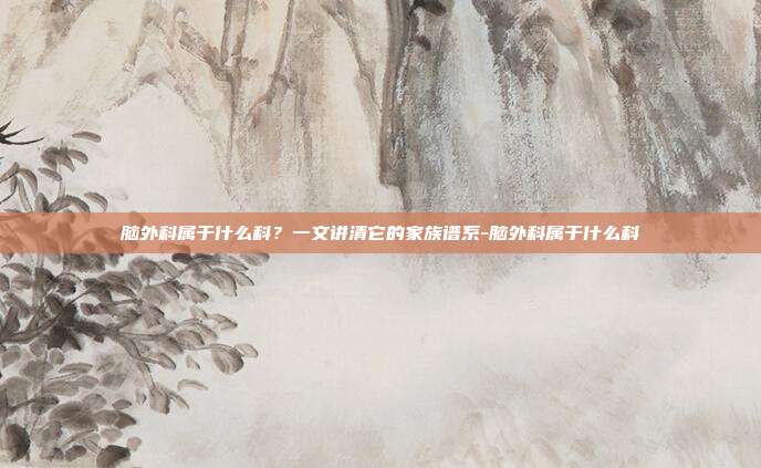 脑外科属于什么科？一文讲清它的家族谱系-脑外科属于什么科