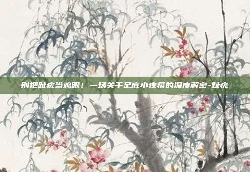 别把趾疣当鸡眼！一场关于足底小疙瘩的深度解密-趾疣