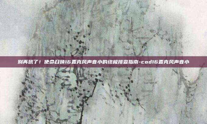 别再吼了!使命召唤16麦克风声音小的终极排查指南-cod16麦克风声音小