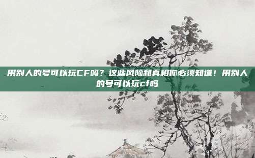 用别人的号可以玩CF吗?这些风险和真相你必须知道!用别人的号可以玩cf吗
