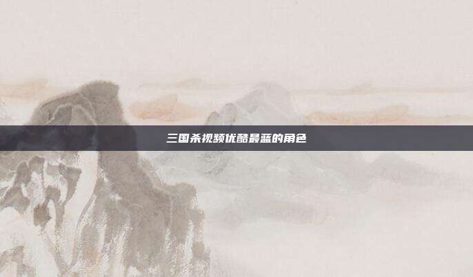 三国杀视频优酷最蓝的角色