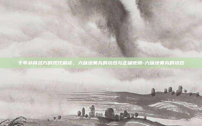 千年补肾名方的现代解读，六味地黄丸的功效与正确使用-六味地黄丸的功效