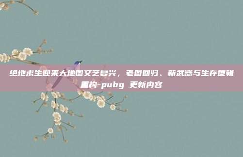 绝地求生迎来大地图文艺复兴，老图回归、新武器与生存逻辑重构-pubg 更新内容