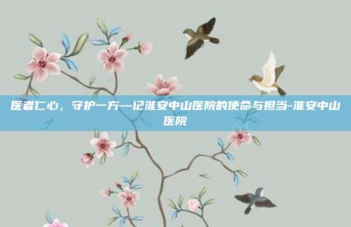 医者仁心，守护一方—记淮安中山医院的使命与担当-淮安中山医院