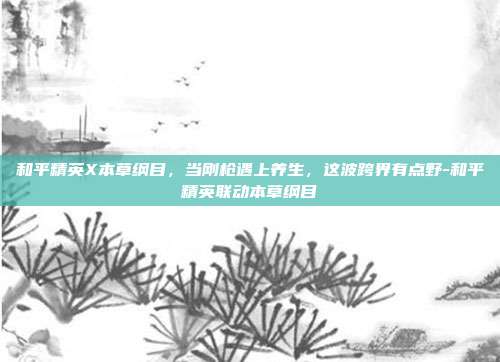和平精英X本草纲目，当刚枪遇上养生，这波跨界有点野-和平精英联动本草纲目