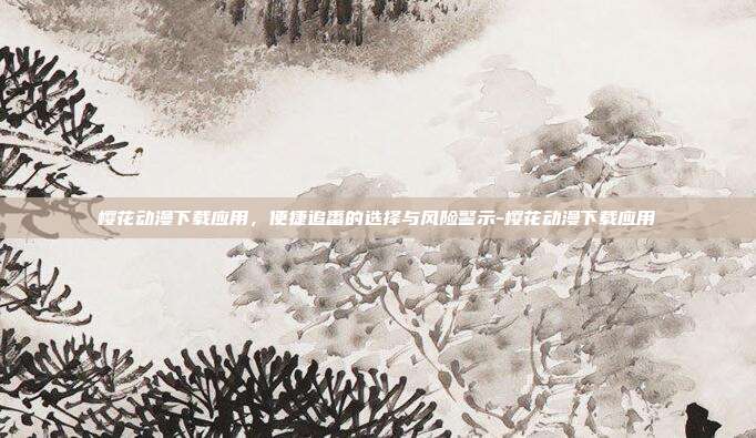 樱花动漫下载应用,便捷追番的选择与风险警示-樱花动漫下载应用
