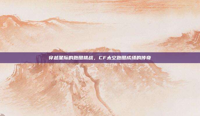 穿越星际的跑酷挑战,CF太空跑酷成绩的传奇