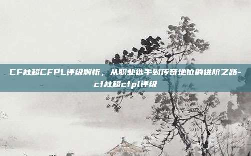 CF杜超CFPL评级解析,从职业选手到传奇地位的进阶之路-cf杜超cfpl评级