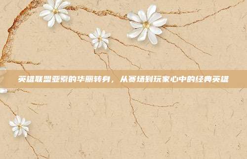 英雄联盟亚索的华丽转身,从赛场到玩家心中的经典英雄