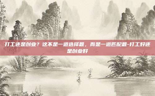 打工还是创业?这不是一道选择题,而是一道匹配题-打工好还是创业好