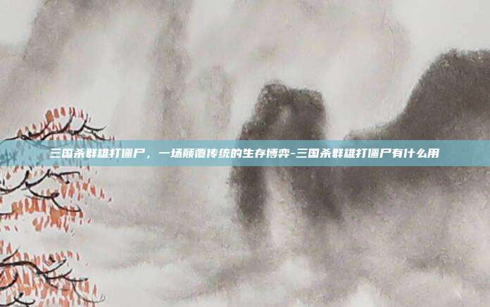 三国杀群雄打僵尸,一场颠覆传统的生存博弈-三国杀群雄打僵尸有什么用