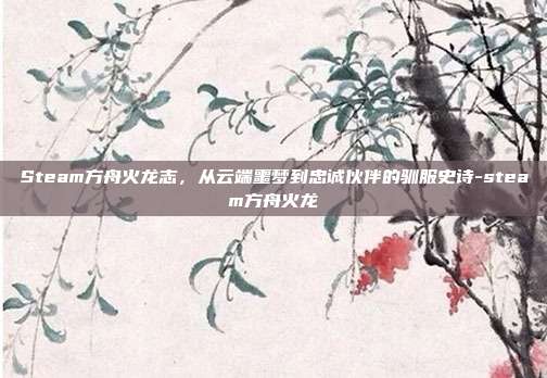 Steam方舟火龙志，从云端噩梦到忠诚伙伴的驯服史诗-steam方舟火龙