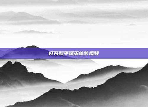 打开和平精英搞笑视频