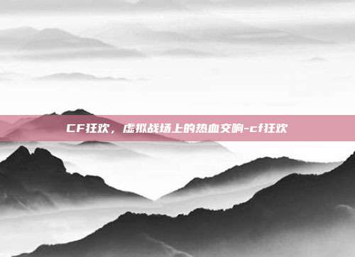 CF狂欢,虚拟战场上的热血交响-cf狂欢