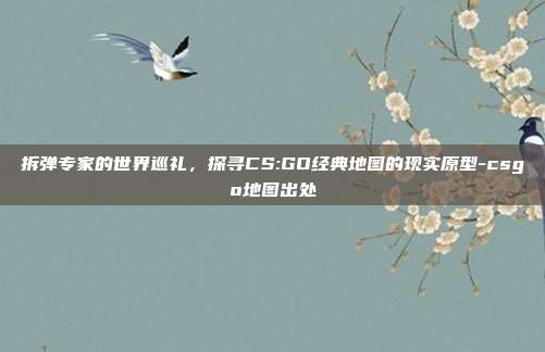 拆弹专家的世界巡礼,探寻CS:GO经典地图的现实原型-csgo地图出处