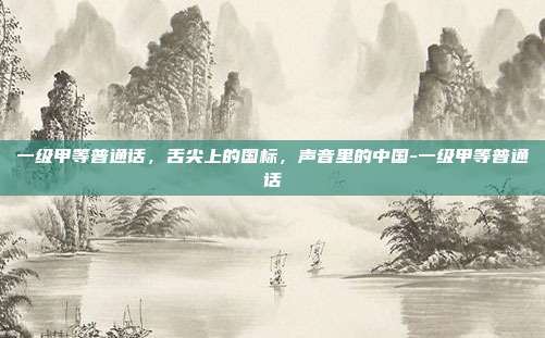 一级甲等普通话，舌尖上的国标，声音里的中国-一级甲等普通话