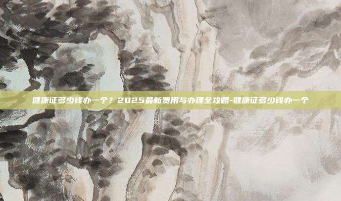 健康证多少钱办一个？2025最新费用与办理全攻略-健康证多少钱办一个