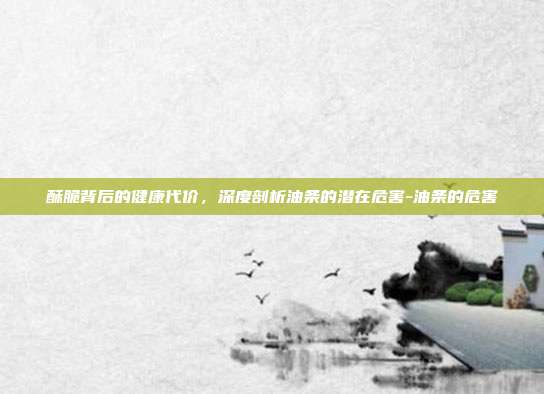 酥脆背后的健康代价,深度剖析油条的潜在危害-油条的危害