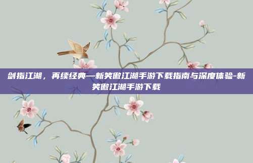 剑指江湖,再续经典—新笑傲江湖手游下载指南与深度体验-新笑傲江湖手游下载