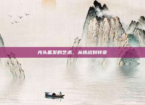 光头蓄发的艺术,从挑战到转变