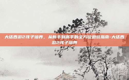 大话西游2孩子培养,从新手到高手的全方位避坑指南-大话西游2孩子培养