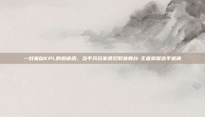 一封来自KPL的邀请函,当平凡玩家遇见职业舞台-王者荣耀选手邀请