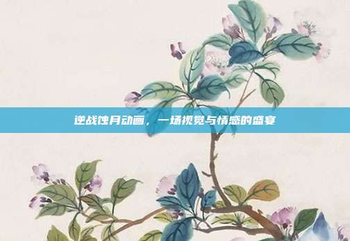 逆战蚀月动画，一场视觉与情感的盛宴