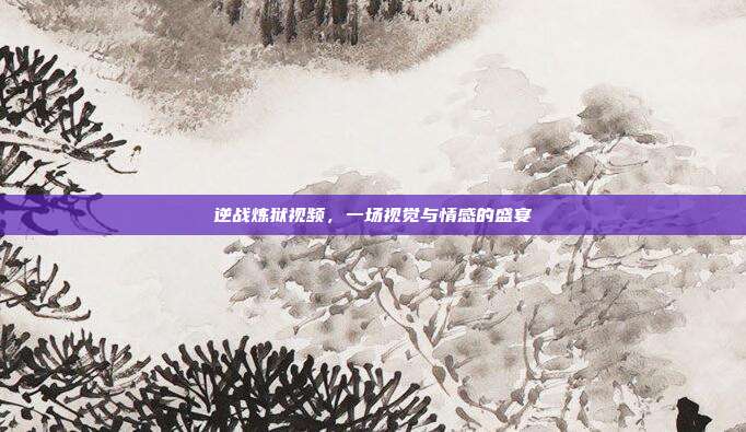 逆战炼狱视频，一场视觉与情感的盛宴