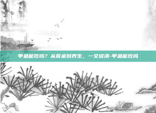 甲鱼能吃吗?从餐桌到养生,一文说清-甲鱼能吃吗