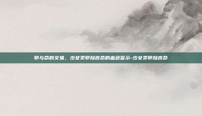 卵与命的交易，少女卖卵险丧命的血色警示-少女卖卵险丧命