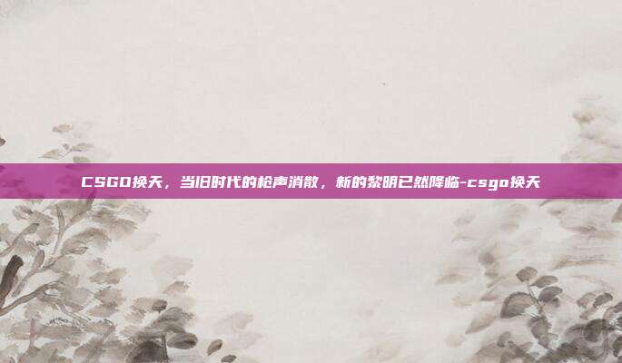 CSGO换天,当旧时代的枪声消散,新的黎明已然降临-csgo换天
