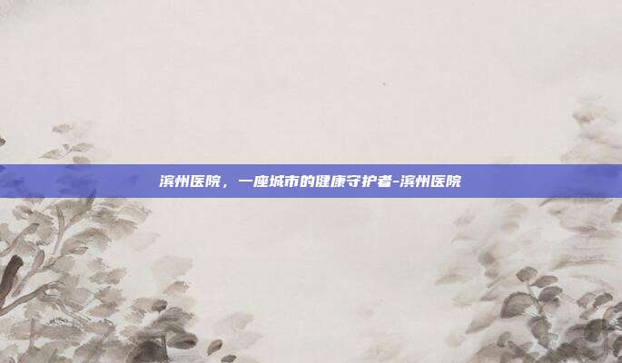 滨州医院，一座城市的健康守护者-滨州医院