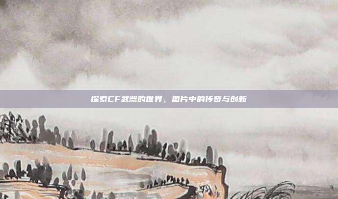 探索CF武器的世界，图片中的传奇与创新