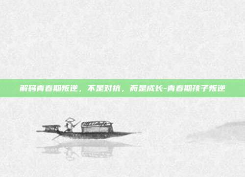 解码青春期叛逆，不是对抗，而是成长-青春期孩子叛逆