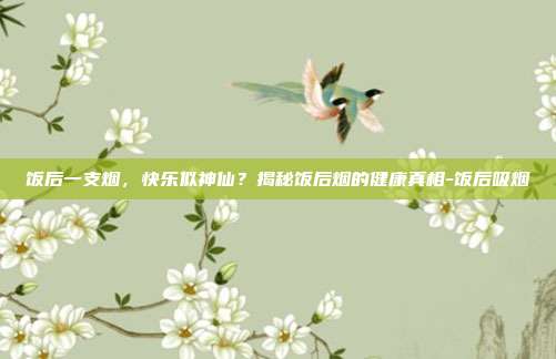 饭后一支烟，快乐似神仙？揭秘饭后烟的健康真相-饭后吸烟