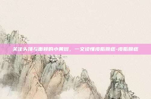 关注头顶与面颊的小黄斑,一文读懂皮脂腺痣-皮脂腺痣