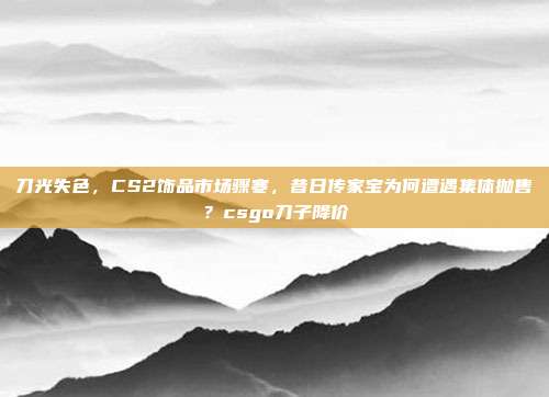 刀光失色，CS2饰品市场骤寒，昔日传家宝为何遭遇集体抛售？csgo刀子降价