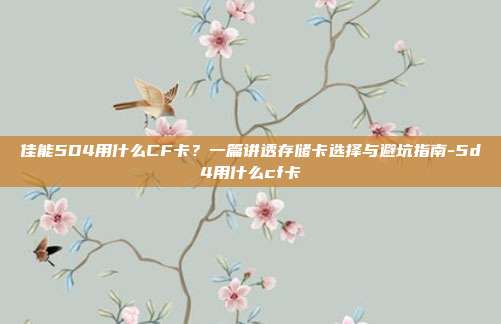 佳能5D4用什么CF卡?一篇讲透存储卡选择与避坑指南-5d4用什么cf卡