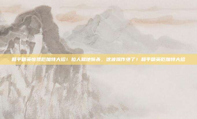 和平精英惊现厄加特大招!拉人就地斩杀,这波操作绝了!和平精英厄加特大招