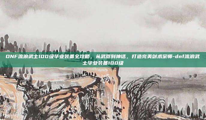 DNF流浪武士100级毕业装备全攻略，从武器到神话，打造完美剑术宗师-dnf流浪武士毕业装备100级