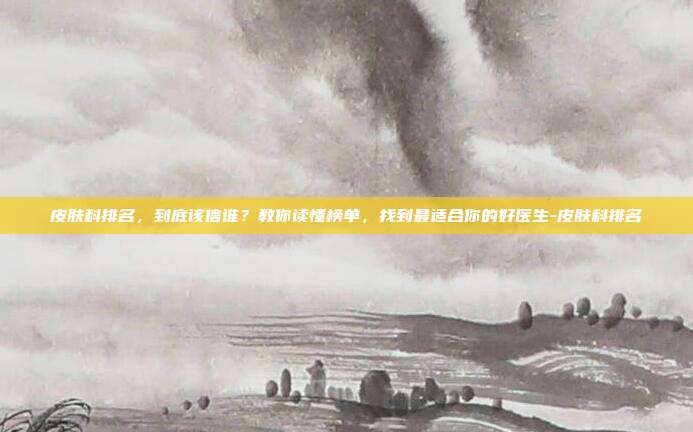 皮肤科排名,到底该信谁?教你读懂榜单,找到最适合你的好医生-皮肤科排名