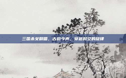 三国杀女翻唱,古韵今声,穿越时空的旋律